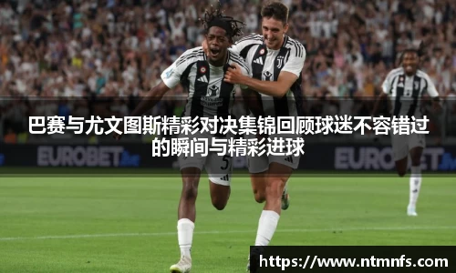 巴赛与尤文图斯精彩对决集锦回顾球迷不容错过的瞬间与精彩进球